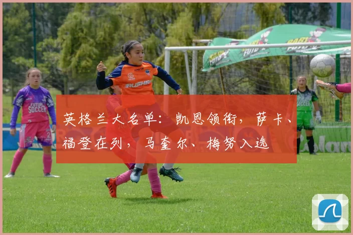 英格兰大名单：凯恩领衔，萨卡、福登在列，马奎尔、梅努入选