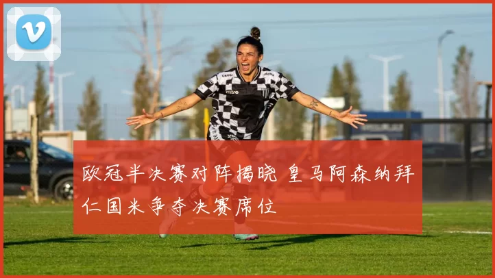 欧冠半决赛对阵揭晓 皇马阿森纳拜仁国米争夺决赛席位