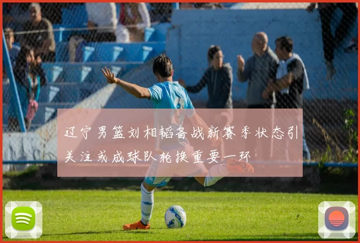 辽宁男篮刘相韬备战新赛季状态引关注或成球队轮换重要一环