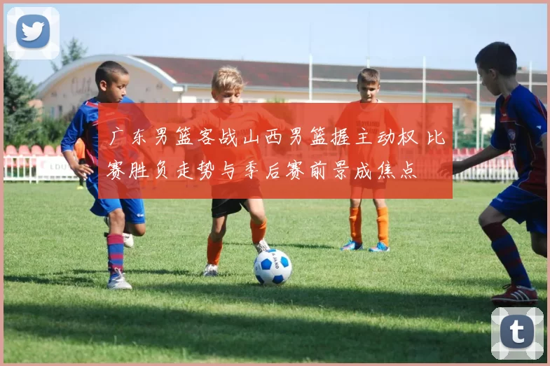 广东男篮客战山西男篮握主动权 比赛胜负走势与季后赛前景成焦点