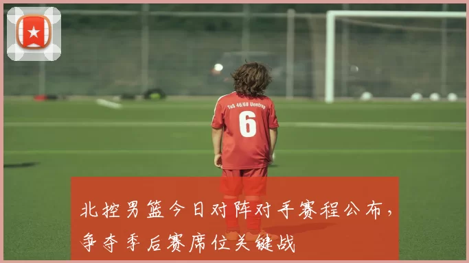 北控男篮今日对阵对手赛程公布，争夺季后赛席位关键战