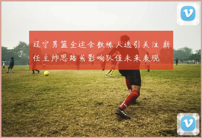 辽宁男篮全运会教练人选引关注 新任主帅思路或影响队伍未来表现