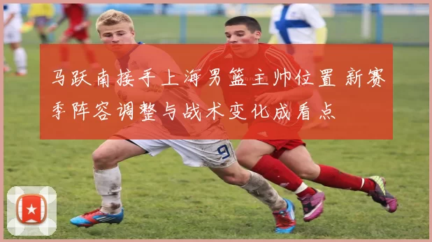 马跃南接手上海男篮主帅位置 新赛季阵容调整与战术变化成看点