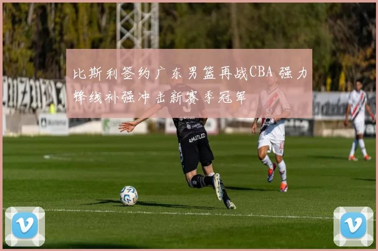 比斯利签约广东男篮再战CBA 强力锋线补强冲击新赛季冠军