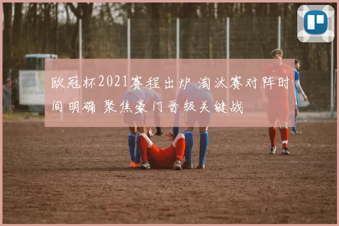 欧冠杯2021赛程出炉 淘汰赛对阵时间明确 聚焦豪门晋级关键战