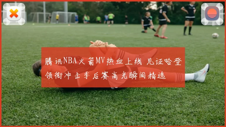 腾讯NBA火箭MV热血上线 见证哈登领衔冲击季后赛高光瞬间精选