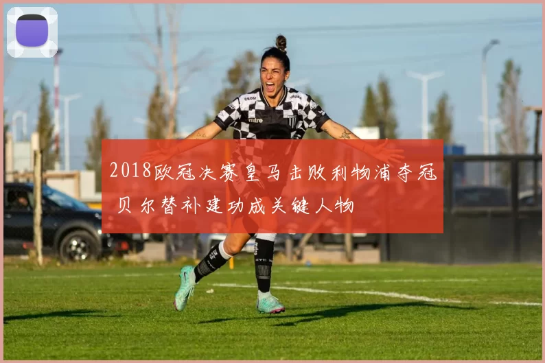 2018欧冠决赛皇马击败利物浦夺冠 贝尔替补建功成关键人物