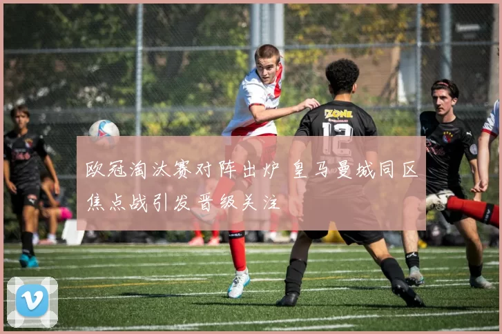 欧冠淘汰赛对阵出炉 皇马曼城同区焦点战引发晋级关注