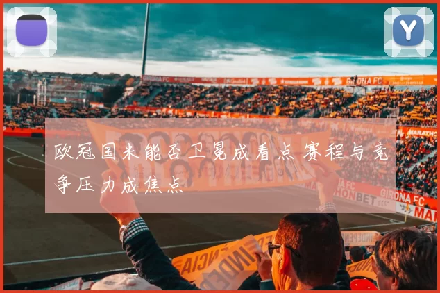 欧冠国米能否卫冕成看点 赛程与竞争压力成焦点