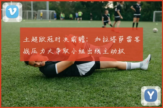 土超欧冠对决前瞻：加拉塔萨雷客战压力大争取小组出线主动权