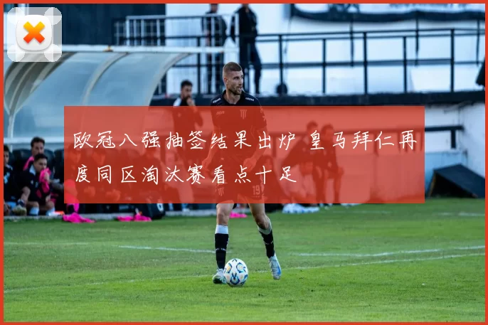 欧冠八强抽签结果出炉 皇马拜仁再度同区淘汰赛看点十足