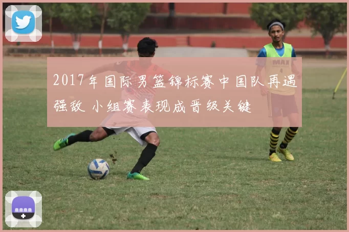 2017年国际男篮锦标赛中国队再遇强敌 小组赛表现成晋级关键