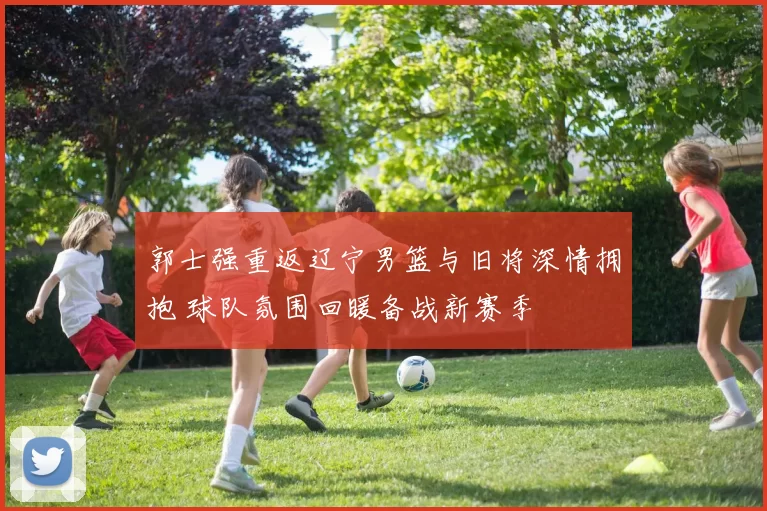 郭士强重返辽宁男篮与旧将深情拥抱 球队氛围回暖备战新赛季