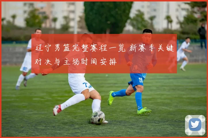 辽宁男篮完整赛程一览 新赛季关键对决与主场时间安排