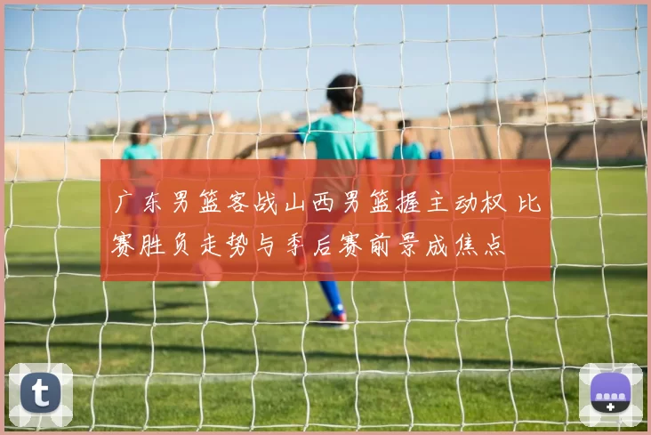 广东男篮客战山西男篮握主动权 比赛胜负走势与季后赛前景成焦点