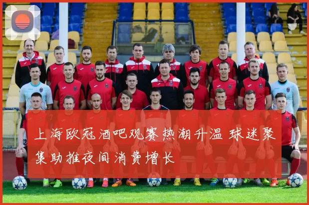 上海欧冠酒吧观赛热潮升温 球迷聚集助推夜间消费增长