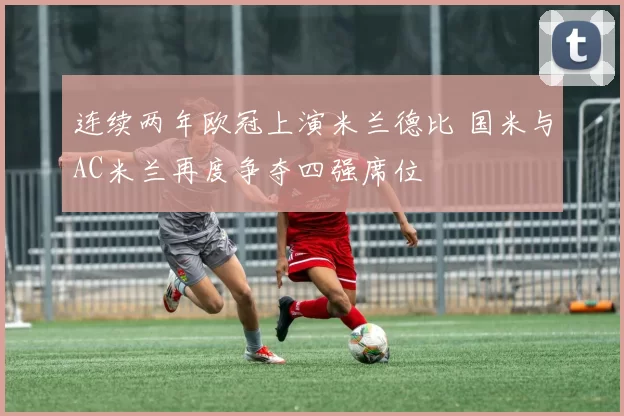 连续两年欧冠上演米兰德比 国米与AC米兰再度争夺四强席位