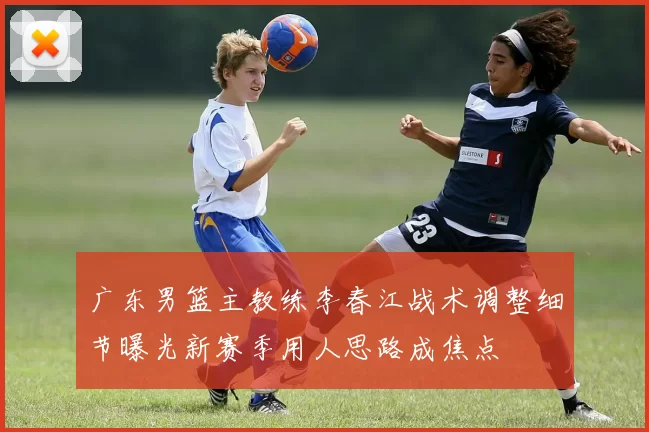 广东男篮主教练李春江战术调整细节曝光新赛季用人思路成焦点