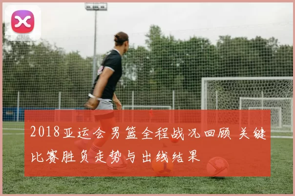 2018亚运会男篮全程战况回顾 关键比赛胜负走势与出线结果