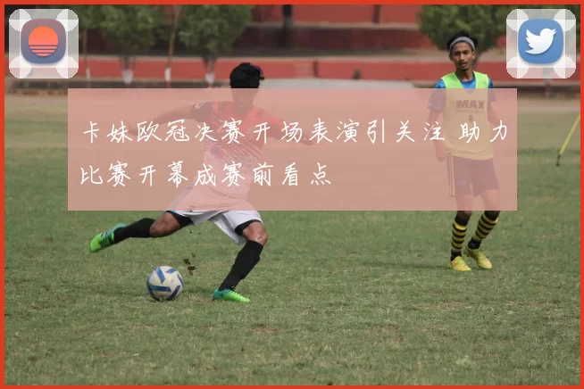 卡妹欧冠决赛开场表演引关注 助力比赛开幕成赛前看点