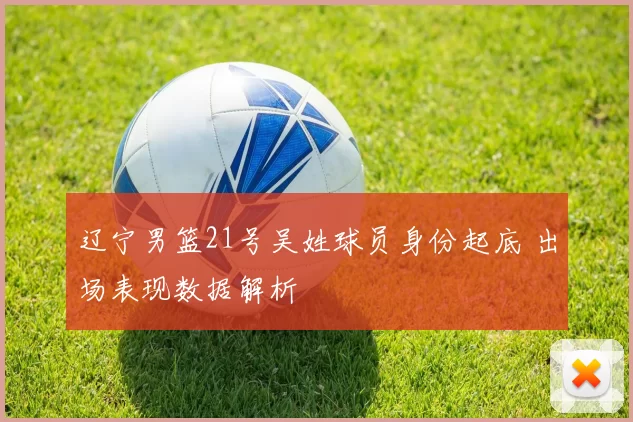 辽宁男篮21号吴姓球员身份起底 出场表现数据解析