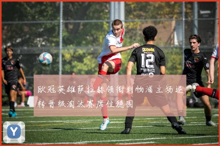 欧冠英雄萨拉赫领衔利物浦主场逆转晋级淘汰赛席位稳固