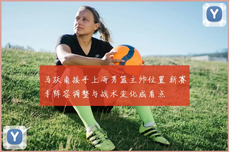 马跃南接手上海男篮主帅位置 新赛季阵容调整与战术变化成看点