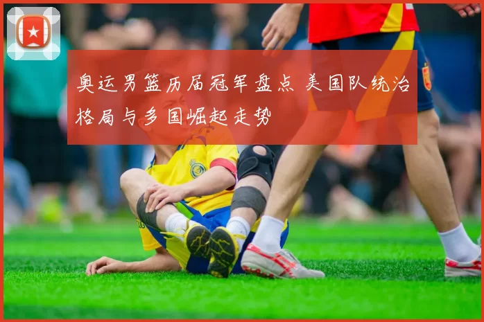 奥运男篮历届冠军盘点 美国队统治格局与多国崛起走势