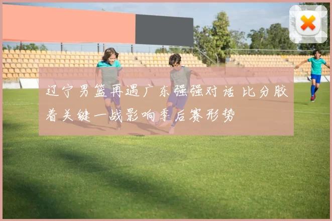 辽宁男篮再遇广东强强对话 比分胶着关键一战影响季后赛形势