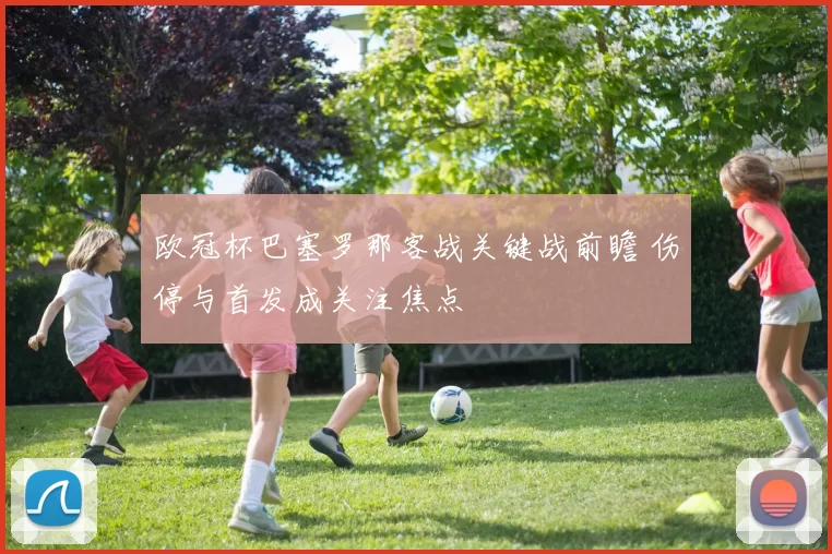 欧冠杯巴塞罗那客战关键战前瞻 伤停与首发成关注焦点