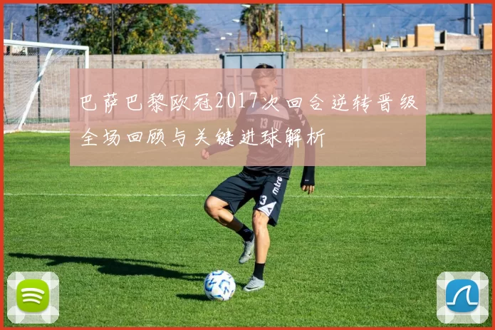 巴萨巴黎欧冠2017次回合逆转晋级全场回顾与关键进球解析