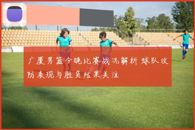 广厦男篮今晚比赛战况解析 球队攻防表现与胜负结果关注