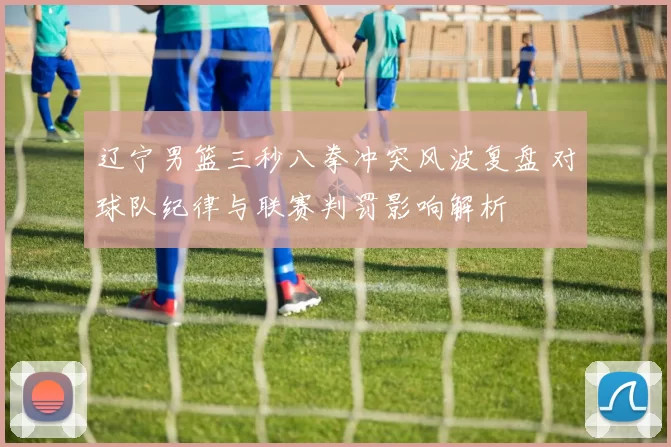 辽宁男篮三秒八拳冲突风波复盘 对球队纪律与联赛判罚影响解析