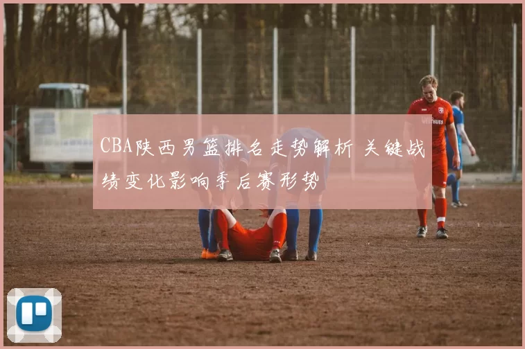 CBA陕西男篮排名走势解析 关键战绩变化影响季后赛形势