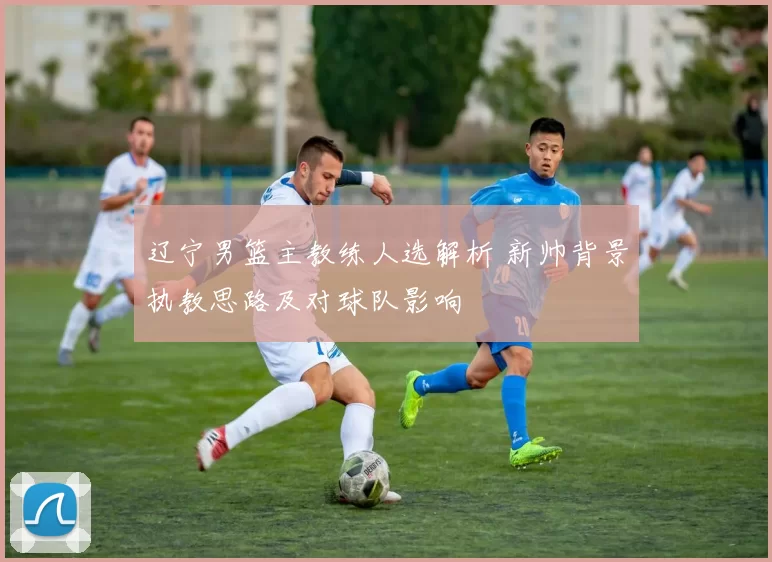 辽宁男篮主教练人选解析 新帅背景执教思路及对球队影响