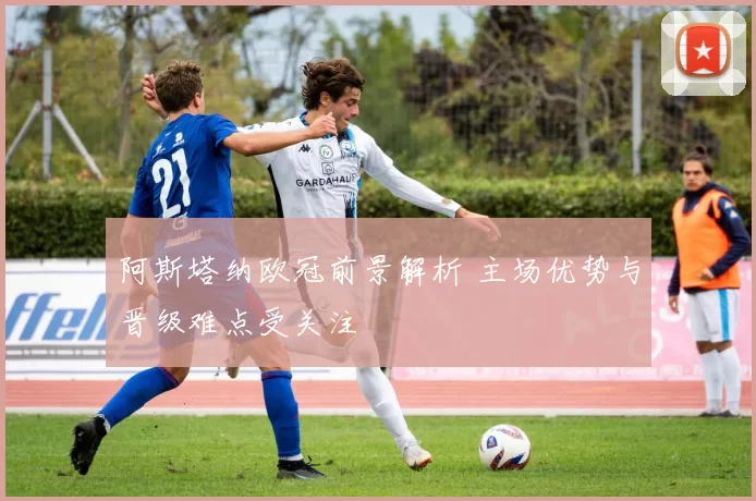 阿斯塔纳欧冠前景解析 主场优势与晋级难点受关注