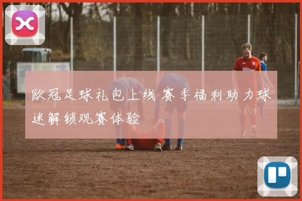 欧冠足球礼包上线 赛季福利助力球迷解锁观赛体验