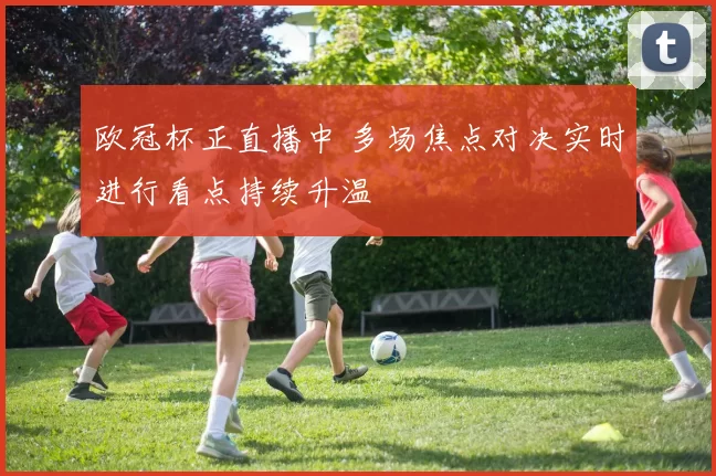 欧冠杯正直播中 多场焦点对决实时进行看点持续升温