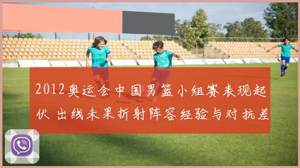 2012奥运会中国男篮小组赛表现起伏 出线未果折射阵容经验与对抗差距