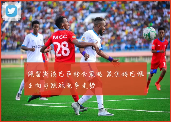 佩雷斯谈巴萨转会策略 聚焦姆巴佩去向与欧冠竞争走势