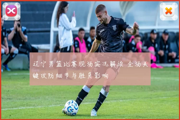 辽宁男篮比赛现场实况解读 全场关键攻防细节与胜负影响