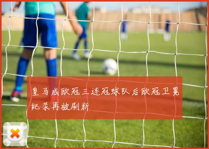 皇马成欧冠三连冠球队后欧冠卫冕纪录再被刷新