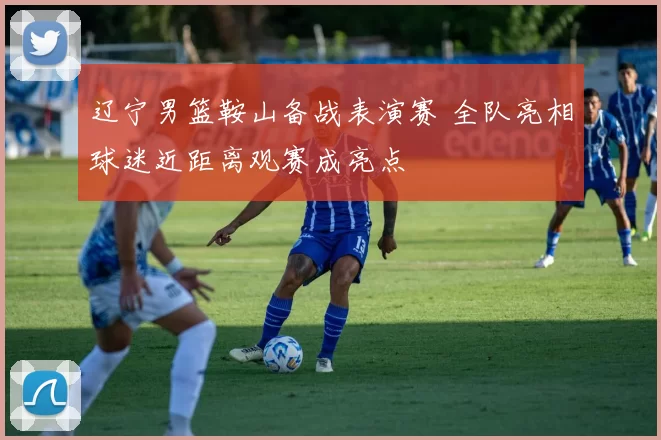 辽宁男篮鞍山备战表演赛 全队亮相球迷近距离观赛成亮点