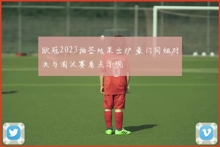 欧冠2023抽签结果出炉 豪门同组对决与淘汰赛看点浮现