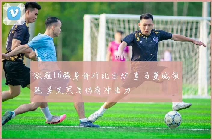欧冠16强身价对比出炉 皇马曼城领跑 多支黑马仍有冲击力