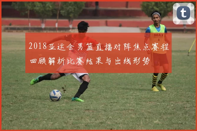 2018亚运会男篮直播对阵焦点赛程回顾解析比赛结果与出线形势