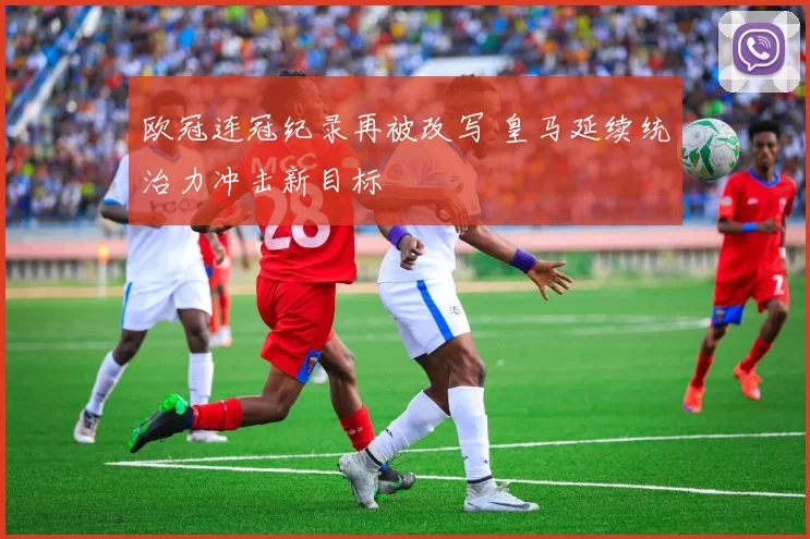 欧冠连冠纪录再被改写 皇马延续统治力冲击新目标