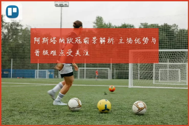 阿斯塔纳欧冠前景解析 主场优势与晋级难点受关注