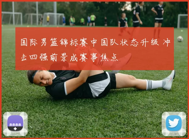 国际男篮锦标赛中国队状态升级 冲击四强前景成赛事焦点