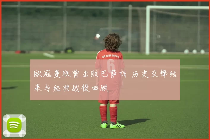 欧冠曼联曾击败巴萨吗 历史交锋结果与经典战役回顾